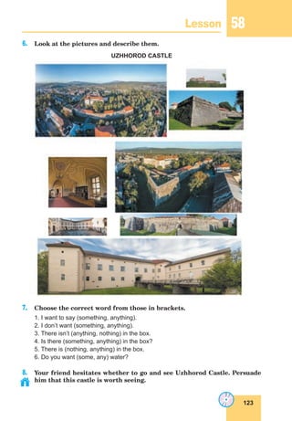 123
Lesson 58
6. Look at the pictures and describe them.
UZHHOROD CASTLE
7. Choose the correct word from those in brackets.
1. I want to say (something, anything).
2. I don’t want (something, anything).
3. There isn’t (anything, nothing) in the box.
4. Is there (something, anything) in the box?
5. There is (nothing, anything) in the box.
6. Do you want (some, any) water?
8. Your friend hesitates whether to go and see Uzhhorod Castle. Persuade
him that this castle is worth seeing.
 