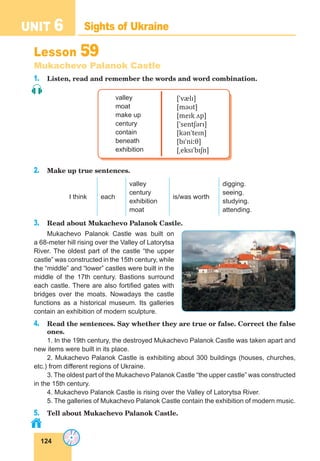 124
UNIT 6 Sights of Ukraine
Lesson 59
Mukachevo Palanok Castle
1. Listen, read and remember the words and word combination.
valley
moat
make up
century
contain
beneath
exhibition
[ˈvælɪ]
[məʊt]
[meɪk ʌp]
[ˈsentʃərɪ]
[kənˈteɪn]
[bɪˈniːθ]
[ˌeksɪˈbɪʃn]
2. Make up true sentences.
I think each
valley
century
exhibition
moat
is/was worth
digging.
seeing.
studying.
attending.
3. Read about Mukachevo Palanok Castle.
Mukachevo Palanok Castle was built on
a 68-meter hill rising over the Valley of Latorytsa
River. The oldest part of the castle “the upper
castle” was constructed in the 15th century, while
the “middle” and “lower” castles were built in the
middle of the 17th century. Bastions surround
each castle. There are also fortified gates with
bridges over the moats. Nowadays the castle
functions as a historical museum. Its galleries
contain an exhibition of modern sculpture.
4. Read the sentences. Say whether they are true or false. Correct the false
ones.
1. In the 19th century, the destroyed Mukachevo Palanok Castle was taken apart and
new items were built in its place.
2. Mukachevo Palanok Castle is exhibiting about 300 buildings (houses, churches,
etc.) from different regions of Ukraine.
3. The oldest part of the Mukachevo Palanok Castle “the upper castle” was constructed
in the 15th century.
4. Mukachevo Palanok Castle is rising over the Valley of Latorytsa River.
5. The galleries of Mukachevo Palanok Castle contain the exhibition of modern music.
5. Tell about Mukachevo Palanok Castle.
 