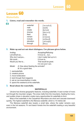 125
Lesson 60
Lesson 60
Waterfalls
1. Listen, read and remember the words.
waterfall
melt
create
diverse
feed
remain
include
elevation
through
[ˈwɔːtəfɔːl]
[melt]
[kriˈeɪt]
[daɪˈvɜːs]
[fiːd]
[rɪˈmeɪn]
[ɪnˈkluːd]
[ˌelɪˈveɪʃn]
[θruː]
2. Make up and act out short dialogues. Use phrases given below.
Inviting: Accepting/Refusing:
Let’s/Shall we... I’d love to... but...
Why don’t we/you... I don’t really feel up to it.
We could... I’d love to.
Would you like to... That would be great.
I’m not sure I can.
Model: A: How about feeding the animals?
B: It’s a good idea.
1. see/waterfalls
2. create/a picture
3. move to/elevation
4. look through that magazine
5. eat an ice-cream/before it melts
6. spend the weekend at the waterfalls
3. Read about the waterfalls.
WATERFALLS
Ukraine has diverse geographic features, including waterfalls. A vast number of rivers
run through the mountain ranges. The snow melts from the mountains, feeding the rivers,
and sudden drops in elevation create many opportunities for waterfalls to form.
Most of the waterfalls in the Carpathian Mountains are short and cascade downward
quickly. The highest waterfall is the Maniava waterfall, which is 14 metres tall.
The Maniava waterfall also boasts a small lake, where the water remains cool,
even in the hot seasons. Fir and beech forests line the waterfall creating a very beautiful
environment.
 