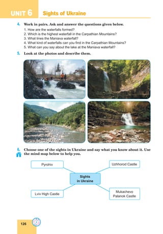 126
UNIT 6 Sights of Ukraine
4. Work in pairs. Ask and answer the questions given below.
1. How are the waterfalls formed?
2. Which is the highest waterfall in the Carpathian Mountains?
3. What lines the Maniava waterfall?
4. What kind of waterfalls can you find in the Carpathian Mountains?
5. What can you say about the lake at the Maniava waterfall?
5. Look at the photos and describe them.
6. Choose one of the sights in Ukraine and say what you know about it. Use
the mind map below to help you.
Uzhhorod Castle
Mukachevo
Palanok Castle
Lviv High Castle
Pyrohiv
Sights
in Ukraine
 