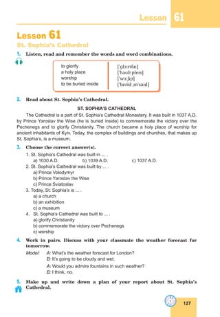 127
Lesson 61
Lesson 61
St. Sophia’s Cathedral
1. Listen, read and remember the words and word combinations.
to glorify
a holy place
worship
to be buried inside
[ˈɡlɔːrɪfaɪ]
[ˈhəʊli pleɪs]
[ˈwɜːʃɪp]
[ˈberid ˌɪnˈsaɪd]
2. Read about St. Sophia’s Cathedral.
ST. SOPHIA’S CATHEDRAL
The Cathedral is a part of St. Sophia’s Cathedral Monastery. It was built in 1037 A.D.
by Prince Yaroslav the Wise (he is buried inside) to commemorate the victory over the
Pechenegs and to glorify Christianity. The church became a holy place of worship for
ancient inhabitants of Kyiv. Today, the complex of buildings and churches, that makes up
St. Sophia’s, is a museum.
3. Choose the correct answer(s).
1. St. Sophia’s Cathedral was built in ... .
a) 1030 A.D. b) 1039 A.D. c) 1037 A.D.
2. St. Sophia’s Cathedral was built by ... .
a) Prince Volodymyr
b) Prince Yaroslav the Wise
c) Prince Sviatoslav
3. Today, St. Sophia’s is ... .
a) a church
b) an exhibition
c) a museum
4. St. Sophia’s Cathedral was built to ... .
a) glorify Christianity
b) commemorate the victory over Pechenegs
c) worship
4. Work in pairs. Discuss with your classmate the weather forecast for
tomorrow.
Model: A: What’s the weather forecast for London?
B: It’s going to be cloudy and wet.
A: Would you admire fountains in such weather?
B: I think, no.
5. Make up and write down a plan of your report about St. Sophia’s
Cathedral.
 