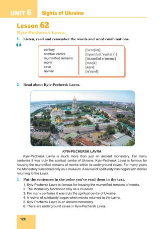 128
UNIT 6 Sights of Ukraine
Lesson 62
Kyiv-Pechersk Lavra
1. Listen, read and remember the words and word combinations.
century
spiritual centre
mummified remains
monk
cave
revival
[ˈsentʃərɪ]
[ˈspɪrɪtʃuəl ˈsentə(r)]
[ˈmʌmɪfəd rɪˈmeɪnz]
[mʌŋk]
[keɪv]
[rɪˈvaɪvl]
2. Read about Kyiv-Pechersk Lavra.
KYIV-PECHERSK LAVRA
Kyiv-Pechersk Lavra is much more than just an ancient monastery. For many
centuries it was truly the spiritual centre of Ukraine. Kyiv-Pechersk Lavra is famous for
housing the mummified remains of monks within its underground caves. For many years
the Monastery functioned only as a museum. A revival of spirituality has begun with monks
returning to the Lavra.
3. Put the sentences in the order you’ve read them in the text.
1. Kyiv-Pechersk Lavra is famous for housing the mummified remains of monks.
2. The Monastery functioned only as a museum.
3. For many centuries it was truly the spiritual centre of Ukraine.
4. A revival of spirituality began when monks returned to the Lavra.
5. Kyiv-Pechersk Lavra is an ancient monastery.
6. There are underground caves in Kyiv-Pechersk Lavra.
 