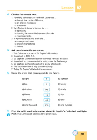 129
Lesson 62
4. Choose the correct item.
1. For many centuries Kyiv-Pechersk Lavra was ... .
a) the spiritual centre of Ukraine
b) an ancient monastery
c) a museum
2. Kyiv-Pechersk Lavra is famous for ... .
a) spirituality
b) housing the mummified remains of monks
c) returning monks
3. In Kyiv-Pechersk Lavra there are ... .
a) underground caves
b) ancient monasteries
c) monks
5. Ask questions to the sentences.
1. The Cathedral is a part of St. Sophia’s Monastery.
2. It was built in 1037 A.D.
3. St. Sophia’s Cathedral was built by Prince Yaroslav the Wise.
4. It was built to commemorate the victory over the Pechenegs.
5. St. Sophia’s Cathedral was built to glorify Christianity.
6. The church became a holy place of worship.
7. Today, St. Sophia’s Cathedral is a museum.
6. Name the word that corresponds to the figure.
a) eight 8 b) eighteen
a) two 2 b) twenty
a) nineteen 90 b) ninety
a) fifteen 15 b) fifty
a) fourteen 40 b) forty
a) nine thousand 900 b) nine hundred
7. Find the additional information about St. Sophia’s Cathedral and Kyiv-
Pechersk Lavra and present it to your class.
 