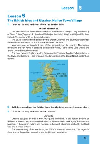 13
5
13
Lesson 5
Lesson 5
The British Isles and Ukraine. Native Town/Village
1. Look at the map and read about the British Isles.
THE BRITISH ISLES
The British Isles lie off the north-west coast of continental Europe. They are made up
of Great Britain (England, Scotland and Wales) or the United Kingdom (UK) and Northern
Ireland. The capital of Great Britain is London.
The UK is separated from Europe by the English Channel. The country is washed by
the Atlantic Ocean in the north and the North Sea in the east.
Mountains are an important part of the geography of the country. The highest
mountains are Ben Nevis in Scotland, Snowdon in Wales, Scafell in the Lake District and
Slieve Donard in Northern Ireland.
The main rivers in England are the Seven and the Thames. Scotland’s longest river is
the Clyde and Ireland’s — the Shannon. The largest lake is the Lough Neagh in Northern
Ireland.
2. Tell the class about the British Isles. Use the information from exercise 1.
3. Look at the map and read about Ukraine.
UKRAINE
Ukraine occupies an area of 603.700 square kilometers. In the north it borders on
Belarus; in the east and north-east on Russia; in the south-west on Hungary, Romania and
Moldova; in the west on Poland and Slovakia. In the south Ukraine is washed by the Black
Sea and the Sea of Azov.
The main territory of Ukraine is flat, but 5% of it make up mountains. The largest of
them are the Carpathian mountains and the Crimean Mountains.
 