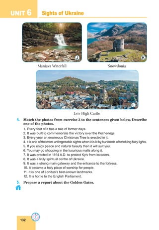 132
UNIT 6 Sights of Ukraine
4. Match the photos from exercise 3 to the sentences given below. Describe
one of the photos.
1. Every foot of it has a tale of former days.
2. It was built to commemorate the victory over the Pechenegs.
3. Every year an enormous Christmas Tree is erected in it.
4. It is one of the most unforgettable sights when it is lit by hundreds of twinkling fairy lights.
5. If you enjoy peace and natural beauty then it will suit you.
6. You may go shopping in the luxurious malls along it.
7. It was erected in 1164 A.D. to protect Kyiv from invaders.
8. It was a truly spiritual centre of Ukraine.
9. It was a strong main gateway and the entrance to the fortress.
10. It became a holy place of worship for people.
11. It is one of London’s best-known landmarks.
12. It is home to the English Parliament.
5. Prepare a report about the Golden Gates.
Maniava Waterfall Snowdonia
Lviv High Castle
J K
L
 