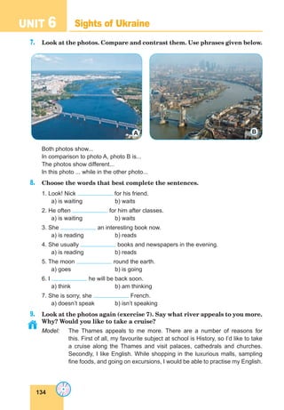 134
UNIT 6 Sights of Ukraine
7. Look at the photos. Compare and contrast them. Use phrases given below.
Both photos show...
In comparison to photo A, photo B is...
The photos show different...
In this photo ... while in the other photo...
8. Choose the words that best complete the sentences.
1. Look! Nick for his friend.
a) is waiting b) waits
2. He often for him after classes.
a) is waiting b) waits
3. She an interesting book now.
a) is reading b) reads
4. She usually books and newspapers in the evening.
a) is reading b) reads
5. The moon round the earth.
a) goes b) is going
6. I he will be back soon.
a) think b) am thinking
7. She is sorry, she French.
a) doesn’t speak b) isn’t speaking
9. Look at the photos again (exercise 7). Say what river appeals to you more.
Why? Would you like to take a cruise?
Model: The Thames appeals to me more. There are a number of reasons for
this. First of all, my favourite subject at school is History, so I’d like to take
a cruise along the Thames and visit palaces, cathedrals and churches.
Secondly, I like English. While shopping in the luxurious malls, sampling
fine foods, and going on excursions, I would be able to practise my English.
A B
 