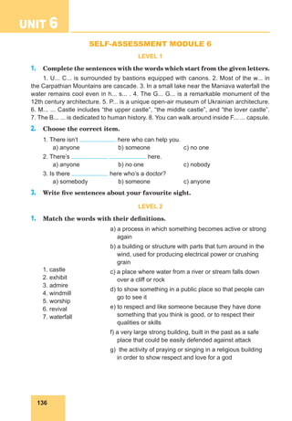 136
UNIT 6 Sights of Ukraine
SELF-ASSESSMENT MODULE 6
LEVEL 1
1. Complete the sentences with the words which start from the given letters.
1. U... C... is surrounded by bastions equipped with canons. 2. Most of the w... in
the Carpathian Mountains are cascade. 3. In a small lake near the Maniava waterfall the
water remains cool even in h... s... . 4. The G... G... is a remarkable monument of the
12th century architecture. 5. P... is a unique open-air museum of Ukrainian architecture.
6. M... ... Castle includes “the upper castle”, “the middle castle”, and “the lover castle”.
7. The B... ... is dedicated to human history. 8. You can walk around inside F... ... capsule.
2. Choose the correct item.
1. There isn’t here who can help you.
a) anyone b) someone c) no one
2. There’s here.
a) anyone b) no one c) nobody
3. Is there here who’s a doctor?
a) somebody b) someone c) anyone
3. Write five sentences about your favourite sight.
LEVEL 2
1. Match the words with their definitions.
1. castle
2. exhibit
3. admire
4. windmill
5. worship
6. revival
7. waterfall
a) a process in which something becomes active or strong
again
b) a building or structure with parts that turn around in the
wind, used for producing electrical power or crushing
grain
c) a place where water from a river or stream falls down
over a cliff or rock
d) to show something in a public place so that people can
go to see it
e) to respect and like someone because they have done
something that you think is good, or to respect their
qualities or skills
f) a very large strong building, built in the past as a safe
place that could be easily defended against attack
g) the activity of praying or singing in a religious building
in order to show respect and love for a god
 