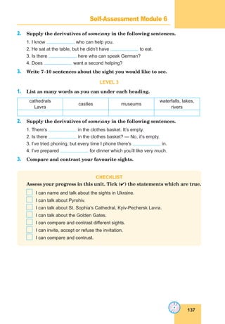 137
Lesson 65
2. Supply the derivatives of some/any in the following sentences.
1. I know who can help you.
2. He sat at the table, but he didn’t have to eat.
3. Is there here who can speak German?
4. Does want a second helping?
3. Write 7–10 sentences about the sight you would like to see.
LEVEL 3
1. List as many words as you can under each heading.
cathedrals
Lavra
castles museums
waterfalls, lakes,
rivers
2. Supply the derivatives of some/any in the following sentences.
1. There’s in the clothes basket. It’s empty.
2. Is there in the clothes basket? — No, it’s empty.
3. I’ve tried phoning, but every time I phone there’s in.
4. I’ve prepared for dinner which you’ll like very much.
3. Compare and contrast your favourite sights.
CHECKLIST
Assess your progress in this unit. Tick () the statements which are true.
I can name and talk about the sights in Ukraine.
I can talk about Pyrohiv.
I can talk about St. Sophia’s Cathedral, Kyiv-Pechersk Lavra.
I can talk about the Golden Gates.
I can compare and contrast different sights.
I can invite, accept or refuse the invitation.
I can compare and contrust.
Self-Assessment Module 6
 