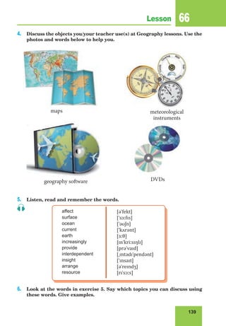 139
Lesson 66
4. Discuss the objects you/your teacher use(s) at Geography lessons. Use the
photos and words below to help you.
5. Listen, read and remember the words.
affect
surface
ocean
current
earth
increasingly
provide
interdependent
insight
arrange
resource
[əˈfekt]
[ˈsɜːfɪs]
[ˈəʊʃn]
[ˈkʌrənt]
[ɜːθ]
[ɪnˈkriːsɪŋlɪ]
[prəˈvaɪd]
[ˌɪntədɪˈpendənt]
[ˈɪnsaɪt]
[əˈreɪndʒ]
[rɪˈsɔːs]
6. Look at the words in exercise 5. Say which topics you can discuss using
these words. Give examples.
maps
DVDsgeography software
meteorological
instruments
 