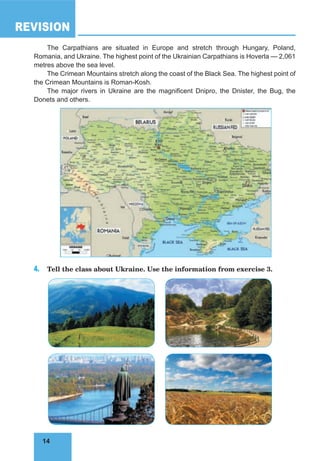 14
REVISION
14
The Carpathians are situated in Europe and stretch through Hungary, Poland,
Romania, and Ukraine. The highest point of the Ukrainian Carpathians is Hoverla — 2,061
metres above the sea level.
The Crimean Mountains stretch along the coast of the Black Sea. The highest point of
the Crimean Mountains is Roman-Kosh.
The major rivers in Ukraine are the magnificent Dnipro, the Dnister, the Bug, the
Donets and others.
4. Tell the class about Ukraine. Use the information from exercise 3.
 
