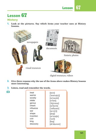 141
Lesson 67
Lesson 67
History
1. Look at the pictures. Say which items your teacher uses at History
lessons.
2. Give three reasons why the use of the items above makes History lessons
more interesting.
3. Listen, read and remember the words.
treat
warrior
society
relate
genius
inherit
influence
war
shape
invention
civil
king
discovery
[triːt]
[ˈwɒrɪə(r)]
[səˈsaɪətɪ]
[rɪˈleɪt]
[ˈdʒiːnɪəs]
[ɪnˈherɪt]
[ˈɪnfluəns]
[wɔː(r)]
[ʃeɪp]
[ɪnˈvenʃn]
[ˈsɪvl]
[kɪŋ]
[dɪˈskʌvərɪ]
historic photos
documents
digital resources, videos
visual resources
newspapers
historic photos
documents
digital resources, videos
visual resources
newspapers
 