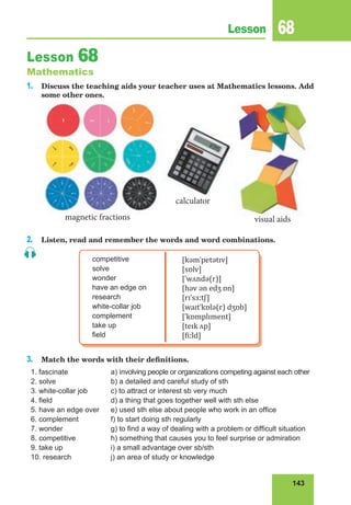 143
Lesson 68
Lesson 68
Mathematics
1. Discuss the teaching aids your teacher uses at Mathematics lessons. Add
some other ones.
2. Listen, read and remember the words and word combinations.
competitive
solve
wonder
have an edge on
research
white-collar job
complement
take up
field
[kəmˈpetətɪv]
[sɒlv]
[ˈwʌndə(r)]
[həv ən edʒ ɒn]
[rɪˈsɜːtʃ]
[waɪtˈkɒlə(r) dʒɒb]
[ˈkɒmplɪment]
[teɪk ʌp]
[fiːld]
3. Match the words with their definitions.
1. fascinate
2. solve
3. white-collar job
4. field
5. have an edge over
6. complement
7. wonder
8. competitive
9. take up
10. research
a) involving people or organizations competing against each other
b) a detailed and careful study of sth
c) to attract or interest sb very much
d) a thing that goes together well with sth else
e) used sth else about people who work in an office
f) to start doing sth regularly
g) to find a way of dealing with a problem or difficult situation
h) something that causes you to feel surprise or admiration
i) a small advantage over sb/sth
j) an area of study or knowledge
calculator
magnetic fractions visual aids
 