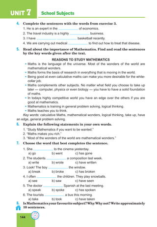 144
School SubjectsUNIT 7
4. Complete the sentences with the words from exercise 3.
1. He is an expert in the of economics.
2. The travel industry is a highly business.
3. I have basketball recently.
4. We are carrying out medical to find out how to treat that disease.
5. Read about the importance of Mathematics. Find and read the sentences
by the key words given after the text.
REASONS TO STUDY MATHEMATICS
• Maths is the language of the universe. Most of the wonders of the world are
mathematical wonders.
• Maths forms the basis of research in everything that is moving in the world.
• Being good at even calculative maths can make you more desirable for the white-
collar job.
• Maths complements other subjects. No matter what field you choose to take up
later — computer, physics or even biology — you have to have a solid foundation
of maths.
• In todays highly competitive world you have an edge over the others if you are
good at mathematics.
• Mathematics is training in general problem solving, logical thinking.
• Maths teaches you to think.
Key words: calculative Maths, mathematical wonders, logical thinking, take up, have
an edge, general problem solving.
6. Explain the following statements in your own words.
1. “Study Mathematics if you want to be wanted.”
2. “Maths makes you rich.”
3. “Most of the wonders of the world are mathematical wonders.”
7. Choose the word that best completes the sentence.
1. She to the cinema yesterday.
a) go b) went c) has gone
2. The students a composition last week.
a) write b) wrote c) have written
3. Look! The boy the window.
a) break b) broke c) has broken
4. I often the children. They play snowballs.
a) see b) saw c) have seen
5. The doctor Spanish at the last meeting.
a) speak b) spoke c) has spoken
6. The tourists a bus this morning.
a) take b) took c) have taken
8. IsMathematicsyourfavouritesubject?Why/Whynot?Writeapproximately
10 sentences.
 