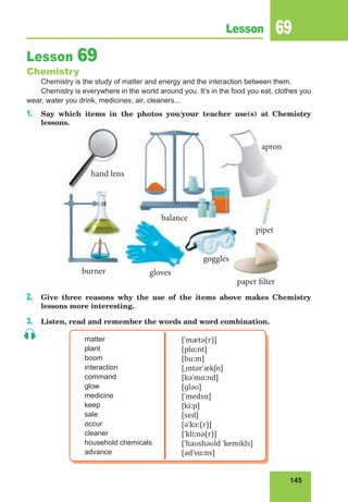 145
Lesson 69
Lesson 69
Chemistry
Chemistry is the study of matter and energy and the interaction between them.
Chemistry is everywhere in the world around you. It’s in the food you eat, clothes you
wear, water you drink, medicines, air, cleaners...
1. Say which items in the photos you/your teacher use(s) at Chemistry
lessons.
2. Give three reasons why the use of the items above makes Chemistry
lessons more interesting.
3. Listen, read and remember the words and word combination.
matter
plant
boom
interaction
command
glow
medicine
keep
sale
occur
cleaner
household chemicals
advance
[ˈmætə(r)]
[plɑːnt]
[buːm]
[ˌɪntərˈækʃn]
[kəˈmɑːnd]
[ɡləʊ]
[ˈmedsn]
[kiːp]
[seɪl]
[əˈkɜː(r)]
[ˈkliːnə(r)]
[ˈhaʊshəʊld ˈkemɪkls]
[ədˈvɑːns]
balance
pipet
burner gloves
hand lens
apron
goggles
paper filter
 
