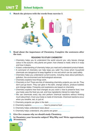 146
School SubjectsUNIT 7
4. Match the pictures with the words from exercise 3.
5. Read about the importance of Chemistry. Complete the sentences after
the text.
REASONS TO STUDY CHEMISTRY
• Chemistry helps you to understand the world around you: why leaves change
colour in the autumn; why plants are green; how cheese is made; what is in soap
and how it cleans.
• A basic understanding of chemistry helps you read and understand product labels.
• A command of chemistry can help keep you safe! You know which household
chemicals are dangerous to keep together or mix and which can be used safely.
• Chemistry helps you understand current events, including news about petroleum,
pollution, the environment and technological advances.
• Chemistry explains how things work.
• Chemistry is fun! There are lots of interesting chemistry projects you can do. They
don’t just go boom. They can glow in the dark, change colours, produce bubbles
and change states. Fireworks and explosions are based on chemistry.
• Chemistry explains how food changes as you cook it, how to preserve food, how
your body uses the food you eat, and how ingredients interact to make food.
• We use chemicals every day and perform chemical reactions without thinking
much about them. Even your body is made of chemicals. Chemical reactions occur
when you breathe, eat, or just sit.
1. Chemistry projects can glow in the dark .
2. Chemistry explains , how to preserve food .
3. Chemistry helps understand news about .
4. Chemistry helps understand, why plants are green .
6. Give five reasons why we should study Chemistry.
7. Is Chemistry your favourite subject? Why/Why not? Write approximately
10 sentences.
 