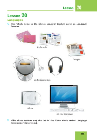 147
Lesson 70
Lesson 70
Languages
1. Say which items in the photos you/your teacher use(s) at Language
lessons.
2. Give three reasons why the use of the items above makes Language
lessons more interesting.
videos
on-line resources
images
flashcards
audio recordings
 