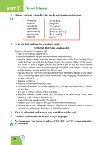 148
School SubjectsUNIT 7
3. Listen, read and remember the words and word combinations.
engaging
improve
confidence
experience
brain capacity
keep up with
research
[ɪnˈɡeɪdʒɪŋ]
[ɪmˈpruːv]
[ˈkɒnfɪdəns]
[ɪkˈspɪərɪəns]
[breɪn kəˈpæsəti]
[kiːp ʌp wɪð]
[rɪˈsɜːtʃ]
4. Read the text and ask five questions on it.
REASONS TO STUDY LANGUAGES
Speaking the second language will
• open a world of job opportunities;
• help you meet new people and develop life-long friendship;
• help you get an outsider’s perspective about your own culture. If you’ve only ridden
inside the bus you can’t see the bus’s wheels, the exterior colour, or the engine
that drives it. Want a bigger picture? You need to get off that bus and examine
it from the outside. Learn another language and you’ll have insight not only into
another culture, but get a clear view of your own;
• help you become more interesting and meet more interesting people. If you speak
two or more languages, you’ll have many more lively, engaging conversations on
a variety of topics;
• develop confidence;
• improve your decision making skills;
• completely transform your travel experience. You’ll see the world from a different
perspective;
• give you a chance to study or live overseas;
• help you discover a new culture. You can learn a lot about music, films, food,
literature, poetry, theatre, fine arts, etc.;
• really make you stand out from the crowd;
• increase your brain capacity and you’ll have better memory too;
• let you keep up with the rest of the world. Read/watch the latest news in science,
engineering, technology, business, or the latest research.
5. Work in pairs. Ask and answer your questions on the text.
6. Give five reasons why we should study Languages.
7. AreLanguagesyourfavouritesubjects?Why/Whynot?Writeapproximately
10 sentences.
 