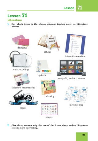 149
Lesson 71
Lesson 71
Literature
1. Say which items in the photos you/your teacher use(s) at Literature
lessons.
2. Give three reasons why the use of the items above makes Literature
lessons more interesting.
slideshow presentations
interactive exercises
flashcards
top-quality online resources
quizzes
videos
images
audio recordings
literature map
articles
drawing
 