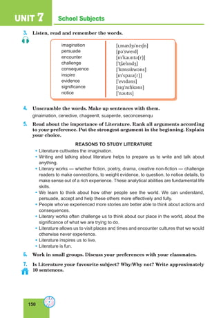 150
School SubjectsUNIT 7
3. Listen, read and remember the words.
imagination
persuade
encounter
challenge
consequence
inspire
evidence
significance
notice
[ɪˌmædʒɪˈneɪʃn]
[pəˈsweɪd]
[ɪnˈkaʊntə(r)]
[ˈtʃælɪndʒ]
[ˈkɒnsɪkwəns]
[ɪnˈspaɪə(r)]
[ˈevɪdəns]
[sɪɡˈnɪfɪkəns]
[ˈnəʊtɪs]
4. Unscramble the words. Make up sentences with them.
ginaimation, cenedive, chageenll, suaperde, seconcesenqu
5. Read about the importance of Literature. Rank all arguments according
to your preference. Put the strongest argument in the beginning. Explain
your choice.
REASONS TO STUDY LITERATURE
• Literature cultivates the imagination.
• Writing and talking about literature helps to prepare us to write and talk about
anything.
• Literary works — whether fiction, poetry, drama, creative non-fiction — challenge
readers to make connections, to weight evidence, to question, to notice details, to
make sense out of a rich experience. These analytical abilities are fundamental life
skills.
• We learn to think about how other people see the world. We can understand,
persuade, accept and help these others more effectively and fully.
• People who’ve experienced more stories are better able to think about actions and
consequences.
• Literary works often challenge us to think about our place in the world, about the
significance of what we are trying to do.
• Literature allows us to visit places and times and encounter cultures that we would
otherwise never experience.
• Literature inspires us to live.
• Literature is fun.
6. Work in small groups. Discuss your preferences with your classmates.
7. Is Literature your favourite subject? Why/Why not? Write approximately
10 sentences.
 