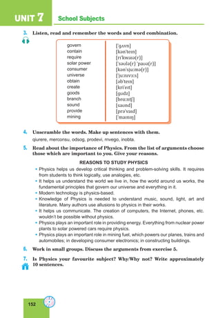 152
School SubjectsUNIT 7
3. Listen, read and remember the words and word combination.
govern
contain
require
solar power
consumer
universe
obtain
create
goods
branch
sound
provide
mining
[ˈɡʌvn]
[kənˈteɪn]
[rɪˈkwaɪə(r)]
[ˈsəʊlə(r) ˈpaʊə(r)]
[kənˈsjuːmə(r)]
[ˈjuːnɪvɜːs]
[əbˈteɪn]
[kriˈeɪt]
[ɡʊdz]
[brɑːntʃ]
[saʊnd]
[prəˈvaɪd]
[ˈmaɪnɪŋ]
4. Unscramble the words. Make up sentences with them.
qiurere, merconsu, odsog, prodevi, rnvego, inobta.
5. Read about the importance of Physics. From the list of arguments choose
those which are important to you. Give your reasons.
REASONS TO STUDY PHYSICS
• Physics helps us develop critical thinking and problem-solving skills. It requires
from students to think logically, use analogies, etc.
• It helps us understand the world we live in, how the world around us works, the
fundamental principles that govern our universe and everything in it.
• Modern technology is physics-based.
• Knowledge of Physics is needed to understand music, sound, light, art and
literature. Many authors use allusions to physics in their works.
• It helps us communicate. The creation of computers, the Internet, phones, etc.
wouldn’t be possible without physics.
• Physics plays an important role in providing energy. Everything from nuclear power
plants to solar powered cars require physics.
• Physics plays an important role in mining fuel, which powers our planes, trains and
automobiles; in developing consumer electronics; in constructing buildings.
6. Work in small groups. Discuss the arguments from exercise 5.
7. Is Physics your favourite subject? Why/Why not? Write approximately
10 sentences.
 