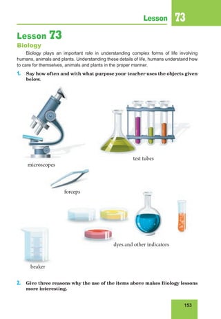 153
Lesson 73
Lesson 73
Biology
Biology plays an important role in understanding complex forms of life involving
humans, animals and plants. Understanding these details of life, humans understand how
to care for themselves, animals and plants in the proper manner.
1. Say how often and with what purpose your teacher uses the objects given
below.
2. Give three reasons why the use of the items above makes Biology lessons
more interesting.
dyes and other indicators
microscopes
forceps
test tubes
beaker
 