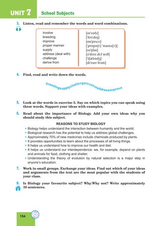 154
School SubjectsUNIT 7
3. Listen, read and remember the words and word combinations.
involve
breeding
improve
proper manner
supply
address (deal with)
challenge
derive from
[ɪnˈvɒlv]
[ˈbriːdɪŋ]
[ɪmˈpruːv]
[ˈprɒpə(r) ˈmænə(r)]
[səˈplaɪ]
[əˈdres diːl wɪð]
[ˈtʃælɪndʒ]
[dɪˈraɪv frəm]
4. Find, read and write down the words.
breedingsupplychallengeinvolveaddressimprove
5. Look at the words in exercise 3. Say on which topics you can speak using
these words. Support your ideas with examples.
6. Read about the importance of Biology. Add your own ideas why you
should study this subject.
REASONS TO STUDY BIOLOGY
• Biology helps understand the interaction between humanity and the world.
• Biological research has the potential to help us address global challenges.
• Approximately 70% of new medicines include chemicals produced by plants.
• It provides opportunities to learn about the processes of all living things.
• It helps us understand how to improve our health and diet.
• It helps us understand our interdependence: we, for example, depend on plants
and animals for food, clothing and shelter.
• Understanding the theory of evolution by natural selection is a major step in
anyone’s education.
7. Work in small groups. Exchange your ideas. Find out which of your ideas
and arguments from the text are the most popular with the students of
your class.
8. Is Biology your favourite subject? Why/Why not? Write approximately
10 sentences.
 
