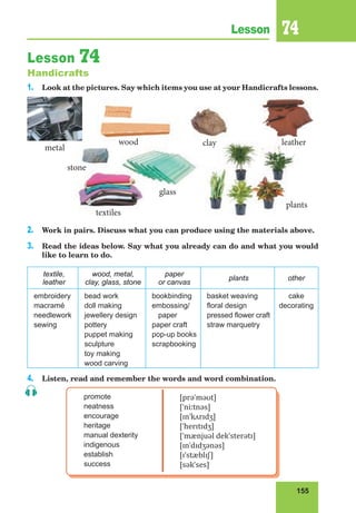 155
Lesson 74
Lesson 74
Handicrafts
1. Look at the pictures. Say which items you use at your Handicrafts lessons.
2. Work in pairs. Discuss what you can produce using the materials above.
3. Read the ideas below. Say what you already can do and what you would
like to learn to do.
textile,
leather
wood, metal,
clay, glass, stone
paper
or canvas
plants other
embroidery
macramé
needlework
sewing
bead work
doll making
jewellery design
pottery
puppet making
sculpture
toy making
wood carving
bookbinding
embossing/
paper
paper craft
pop-up books
scrapbooking
basket weaving
floral design
pressed flower craft
straw marquetry
cake
decorating
4. Listen, read and remember the words and word combination.
promote
neatness
encourage
heritage
manual dexterity
indigenous
establish
success
[prəˈməʊt]
[ˈniːtnəs]
[ɪnˈkʌrɪdʒ]
[ˈherɪtɪdʒ]
[ˈmænjuəl dekˈsterətɪ]
[ɪnˈdɪdʒənəs]
[ɪˈstæblɪʃ]
[səkˈses]
glass
metal
wood clay
plants
stone
leather
textiles
glass
wood clay
plants
stone
leather
textiles
 