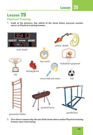 157
Lesson 75
Lesson 75
Physical Training
1. Look at the pictures. Say which of the items below you/your teacher
use(s) at Physical training lessons.
2. Give three reasons why the use of the items above makes Physical training
lessons more interesting.
plastic whistle
score board
stop watch
plastic whistle
score board
stop watch
tennis ball and racket
gymnastics ladder
basketball equipment
cup
ball
boxing gloves
pommel horse
parallel bars
 