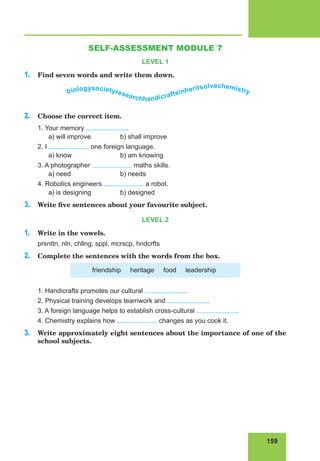 159
Lesson 75
SELF-ASSESSMENT MODULE 7
LEVEL 1
1. Find seven words and write them down.
biologysocietyresearchhandicraftsinheritsolvechemistry
2. Choose the correct item.
1. Your memory .
a) will improve b) shall improve
2. I one foreign language.
a) know b) am knowing
3. A photographer maths skills.
a) need b) needs
4. Robotics engineers a robot.
a) is designing b) designed
3. Write five sentences about your favourite subject.
LEVEL 2
1. Write in the vowels.
prsnttn, nln, chllng, sppl, mcrscp, hndcrfts
2. Complete the sentences with the words from the box.
friendship heritage food leadership
1. Handicrafts promotes our cultural .
2. Physical training develops teamwork and .
3. A foreign language helps to establish cross-cultural .
4. Chemistry explains how changes as you cook it.
3. Write approximately eight sentences about the importance of one of the
school subjects.
 