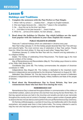 16
REVISION
16
Lesson 6
Holidays and Traditions
1. Complete the sentences with the Past Perfect or Past Simple.
1. When I left my school, I ... (realise) that I ... (forget) my English textbook.
2. She was happy because she ... (take) the 1st
place in the competition.
3. He ... (buy) the car by the time I got there.
4. I ... (not listen) to the joke because I ... (hear) it before.
5. When he ... (arrive) at the station, his train already ... (leave).
2. Read about the holidays in Ukraine. Say which holidays are the most/
least popular with the students in your class. Explain the reasons.
PUBLIC HOLIDAYS IN UKRAINE
There are 7 national holidays which are celebrated in Ukraine every year.
New Year’s Day (January 1). On this holiday people decorate New Year Tree with toys
and colourful lights. The most common way of celebration is New Year parties. People
have fun. When the clock strikes 12, they say to each other “Happy New Year!”.
Christmas (January 7). Unlike the New Year with fun, firework and big celebration, it
is a religious holiday.
Easter. The holiday of celebrating Christ Resurrection. The Easter egg is the most
popular emblem of this holiday.
Day of Remembrance and Reconciliation (May 8). This holiday pays tribute to victims
of the 1939–1945 World War II.
Constitution Day (June 28). This holiday commemorates the adoption of Ukrainian
constitution in 1996.
Independence Day (August 24). This holiday is dedicated to the important event:
Ukraine’s independence was proclaimed by the Ukrainian Parliament on August 24, 1991.
Defenders’ Day (October 14). This day honors the courage and heroism of defenders
of Ukraine’s independence and territorial integrity, military traditions and feats of the people
of Ukraine.
3. Read about the Remembrance Day in Great Britain. Say how you
commemorate those who lost their lives during the wars.
REMEMBRANCE DAY
Remembrance Day is observed throughout Britain in commemoration of the million or
more British soldiers, sailors and airmen who lost their lives during the two World Wars. On
that day special services are held in the churches and wreaths are laid at war memorials
throughout the country and at London’s Cenotaph, where a great number of people gather
to observe the two-minute silence and to perform the annual Remembrance Day ceremony.
On that day artificial poppies, a symbol of mourning, are traditionally sold in the streets
everywhere, and people wear them in their button-holes. The money collected is used to
help the men who had been crippled during the war and their dependants.
 