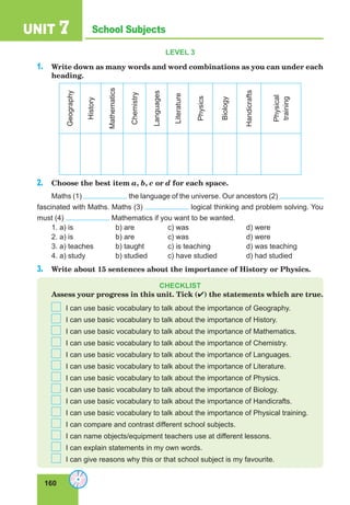 160
School SubjectsUNIT 7
LEVEL 3
1. Write down as many words and word combinations as you can under each
heading.
Geography
History
Mathematics
Chemistry
Languages
Literature
Physics
Biology
Handicrafts
Physical
training
2. Choose the best item a, b, c or d for each space.
Maths (1) the language of the universe. Our ancestors (2)
fascinated with Maths. Maths (3) logical thinking and problem solving. You
must (4) Mathematics if you want to be wanted.
1. a) is b) are c) was d) were
2. a) is b) are c) was d) were
3. a) teaches b) taught c) is teaching d) was teaching
4. a) study b) studied c) have studied d) had studied
3. Write about 15 sentences about the importance of History or Physics.
CHECKLIST
Assess your progress in this unit. Tick () the statements which are true.
I can use basic vocabulary to talk about the importance of Geography.
I can use basic vocabulary to talk about the importance of History.
I can use basic vocabulary to talk about the importance of Mathematics.
I can use basic vocabulary to talk about the importance of Chemistry.
I can use basic vocabulary to talk about the importance of Languages.
I can use basic vocabulary to talk about the importance of Literature.
I can use basic vocabulary to talk about the importance of Physics.
I can use basic vocabulary to talk about the importance of Biology.
I can use basic vocabulary to talk about the importance of Handicrafts.
I can use basic vocabulary to talk about the importance of Physical training.
I can compare and contrast different school subjects.
I can name objects/equipment teachers use at different lessons.
I can explain statements in my own words.
I can give reasons why this or that school subject is my favourite.
 