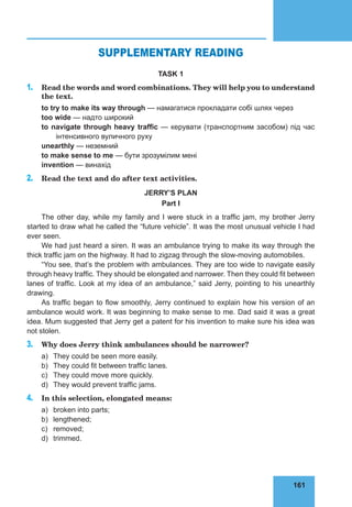 161
75
SUPPLEMENTARY READING
TASK 1
1. Read the words and word combinations. They will help you to understand
the text.
to try to make its way through — намагатися прокладати собі шлях через
too wide — надто широкий
to navigate through heavy traffic — керувати (транспортним засобом) під час
інтенсивного вуличного руху
unearthly — неземний
to make sense to me — бути зрозумілим мені
invention — винахід
2. Read the text and do after text activities.
JERRY’S PLAN
Part I
The other day, while my family and I were stuck in a traffic jam, my brother Jerry
started to draw what he called the “future vehicle”. It was the most unusual vehicle I had
ever seen.
We had just heard a siren. It was an ambulance trying to make its way through the
thick traffic jam on the highway. It had to zigzag through the slow-moving automobiles.
“You see, that’s the problem with ambulances. They are too wide to navigate easily
through heavy traffic. They should be elongated and narrower. Then they could fit between
lanes of traffic. Look at my idea of an ambulance,” said Jerry, pointing to his unearthly
drawing.
As traffic began to flow smoothly, Jerry continued to explain how his version of an
ambulance would work. It was beginning to make sense to me. Dad said it was a great
idea. Mum suggested that Jerry get a patent for his invention to make sure his idea was
not stolen.
3. Why does Jerry think ambulances should be narrower?
a) They could be seen more easily.
b) They could fit between traffic lanes.
c) They could move more quickly.
d) They would prevent traffic jams.
4. In this selection, elongated means:
a) broken into parts;
b) lengthened;
c) removed;
d) trimmed.
 