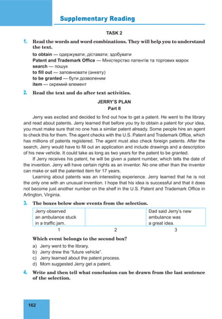 162
Supplementary Reading
TASK 2
1. Read the words and word combinations. They will help you to understand
the text.
to obtain — одержувати; діставати; здобувати
Patent and Trademark Office — Міністерство патентів та торгових марок
search — пошук
to fill out — заповнювати (анкету)
to be granted — бути дозволеним
item — окремий елемент
2. Read the text and do after text activities.
JERRY’S PLAN
Part II
Jerry was excited and decided to find out how to get a patent. He went to the library
and read about patents. Jerry learned that before you try to obtain a patent for your idea,
you must make sure that no one has a similar patent already. Some people hire an agent
to check this for them. The agent checks with the U.S. Patent and Trademark Office, which
has millions of patents registered. The agent must also check foreign patents. After the
search, Jerry would have to fill out an application and include drawings and a description
of his new vehicle. It could take as long as two years for the patent to be granted.
If Jerry receives his patent, he will be given a patent number, which tells the date of
the invention. Jerry will have certain rights as an inventor. No one other than the inventor
can make or sell the patented item for 17 years.
Learning about patents was an interesting experience. Jerry learned that he is not
the only one with an unusual invention. I hope that his idea is successful and that it does
not become just another number on the shelf in the U.S. Patent and Trademark Office in
Arlington, Virginia.
3. The boxes below show events from the selection.
Jerry observed
an ambulance stuck
in a traffic jam.
Dad said Jerry’s new
ambulance was
a great idea.
1 2 3
Which event belongs to the second box?
a) Jerry went to the library.
b) Jerry drew the “future vehicle”.
c) Jerry learned about the patent process.
d) Mom suggested Jerry get a patent.
4. Write and then tell what conclusion can be drawn from the last sentence
of the selection.
 