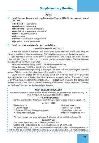 163
Supplementary Reading 75
TASK 3
1. Read the words and word combinations. They will help you to understand
the text.
to be bored — нудьгувати
to confess — зізнаватися
notice board — дошка оголошень
to publish — друкуватися; видавати
neatly — акуратно, охайно
mail — пошта
to notify — сповіщати, повідомляти
to judge — судити; оцінювати
2. Read the text and do after text activities.
LAURA’S SUMMER PROJECT
It was the middle of summer, and Laura was bored. Her best friend was away on
vacation, and her brother was at camp. She didn’t have anyone to play with or talk to.
She decided to bicycle up the street to the bookstore. She liked to visit there. It had a
lot of interesting toys, posters, and computer games, as well as books. She had become
friends with Mr. Hoffman, the owner.
“How are you doing today, Laura?” Mr. Hoffman greeted her.
“Okay, I guess. I’m kind of bored,” she confessed.
“Well, I have something exciting to show you,” he said. “It’s about one of your favourite
authors.” He led her to the notice board. She read the poster.
Laura was so excited she could hardly stand still. She had read all of Elizabeth
Blalock’s books. Laura thought Ms. Blalock was a wonderful writer. She couldn’t think
of anything more wonderful than meeting her — except maybe winning the contest and
having a story of her own published! Suddenly Laura wasn’t bored anymore. “Thanks,
Mr. Hoffman!” she said as she hurried out the door.
MEET ELIZABETH BLALOCK
Well-known author Elizabeth Blalock will be at Treehouse Bookstore on Saturday, July 13,
from 1.00 p.m. to autograph copies of her books.
Story-Writing Contest
Contest sponsored by Treehouse Bookstore and open to boys and girls ages 6–12.
Contest Rules
Stories must be: Mail your story to:
1. Original fiction Treehouse Bookstore
2. Between 500 and 700 words in length 1204 Jefferson Avenue
3. Neatly written or typed Madison, Wisconsin 53047
We must receive your story by August 1. Winners will be notified on August 15.
Contest Prizes
First place: $ 50 Treehouse Bookstore gift certificate.
Second and Third places: $ 30 Treehouse Bookstore gift certificates.
Ms. Blalock will judge our story-writing contest and hold a personal writing conference
with the first-place winner. Then the winning story will be published in Tom Thumb magazine.
 