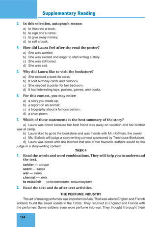 164
Supplementary Reading
3. In this selection, autograph means:
a) to illustrate a book;
b) to sign one’s name;
c) to give away money;
d) to sell a book.
4. How did Laura feel after she read the poster?
a) She was worried.
b) She was excited and eager to start writing a story.
c) She was still bored.
d) She was sad.
5. Why did Laura like to visit the bookstore?
a) She needed a book for class.
b) It sold birthday cards and balloons.
c) She needed a poster for her bedroom.
d) It had interesting toys, posters, games, and books.
6. For this contest, you may enter:
a) a story you made up;
b) a report on an animal;
c) a biography about a famous person;
d) a short poem.
7. Which of these statements is the best summary of the story?
a) Laura was bored because her best friend was away on vacation and her brother
was at camp.
b) Laura liked to go to the bookstore and was friends with Mr. Hoffman, the owner.
c) Ms. Blalock will judge a story-writing contest sponsored by Treehouse Bookstore.
d) Laura was bored until she learned that one of her favourite authors would be the
judge in a story-writing contest.
TASK 4
1. Read the words and word combinations. They will help you to understand
the text.
soldier — солдат
scent — запах
war — війна
chemist — хімік
to establish — установлювати; влаштовувати
2. Read the text and do after text activities.
THE PERFUME INDUSTRY
The art of making perfumes was important inAsia. That was where English and French
soldiers found the sweet scents in the 1200s. They returned to England and France with
the perfumes. Some soldiers even wore perfume into war. They thought it brought them
 