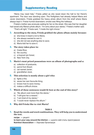 166
Supplementary Reading
“Maria may need help,” Frieda yelled as she raced down the hall to her friend’s
apartment. The door was standing open. The firefighters had already helped Maria and
Javier downstairs. Frieda grabbed the heavy photo album from the shelf where Maria
always kept it. Frieda hurried downstairs; smoke was filling the hallways.
Frieda’s mother was anxiously waiting for her on the street. She saw that her daughter
had saved only Maria’s photo album. “I’m sorry about your stereo,” Frieda’s mother said.
“That’s all right,” Frieda said, “I made the right choice.”
3. According to the story, Frieda grabbed the photo album mainly because:
a) she knew it meant a lot to Maria;
b) she always wanted to own it;
c) she did not see anything else to save;
d) Maria told her to save it.
4. The story takes place in:
a) Costa Rica;
b) the country;
c) a tropical rain forest;
d) New York City.
5. Maria’s most prized possessions were an album of photographs and a:
a) collection of postcards;
b) parrot from Brazil;
c) cat named Javier;
d) grandfather clock.
6. This selection is mostly about a girl who:
a) fights a fire;
b) saves her own favourite thing;
c) knows how to save money;
d) makes a difficult choice.
7. Which of these sentences would fit best at the end of this story?
a) “My album cost more than the stereo.”
b) “I will give her a reward.”
c) “I am tired of my stereo.”
d) “I could never replace the album.”
8. Why did Frieda like to visit Maria?
TASK 6
1. Read the words and word combinations. They will help you to understand
the text.
recipe — рецепт
to learn your way around the kitchen — шукати свій стиль приготування
Nutrition Association — Харчова Організація
 
