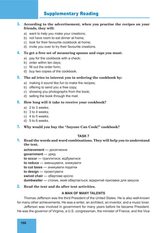 168
Supplementary Reading
3. According to the advertisement, when you practise the recipes on your
friends, they will:
a) want to help you make your creations;
b) not have room to eat dinner at home;
c) look for their favourite cookbook at home;
d) invite you over to try their favourite creations.
4. To get a free set of measuring spoons and cups you must:
a) pay for the cookbook with a check;
b) order within ten days;
c) fill out the order form;
d) buy two copies of the cookbook.
5. The ad tries to interest you in ordering the cookbook by:
a) making it sound like fun to make the recipes;
b) offering to send you a free copy;
c) showing you photographs from the book;
d) selling the book through the mail.
6. How long will it take to receive your cookbook?
a) 2 to 3 weeks;
b) 3 to 4 weeks;
c) 4 to 5 weeks;
d) 5 to 6 weeks.
7. Why would you buy the “Anyone Can Cook!” cookbook?
TASK 7
1. Read the words and word combinations. They will help you to understand
the text.
achievement — досягнення
government — уряд
to occur — траплятися; відбуватися
to reduce — зменшувати, знижувати
to cut taxes — знижувати податки
to design — проектувати
swivel chair — обертове крісло
dumbwaiter — столик, який обертається; відкритий прилавок для закусок
2. Read the text and do after text activities.
A MAN OF MANY TALENTS
Thomas Jefferson was the third President of the United States. He is also well-known
for many other achievements. He was a writer, an architect, an inventor, and a music lover.
Jefferson was involved in government for many years before he became President.
He was the governor of Virginia, a U.S. congressman, the minister of France, and the Vice
 