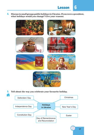 17
6
17
Lesson 6
4. Discuss in small groups public holidays in Ukraine. If you were a president,
what holidays would you change? Give your reasons.
5. Tell about the way you celebrate your favourite holiday.
New Year’s Day
Christmas
EasterConstitution Day
Independence Day
Defenders’ Day
Holidays
in Ukraine
Day of Remembrance
and Reconciliation
День захисника Вітчизни
14
жовтня
 