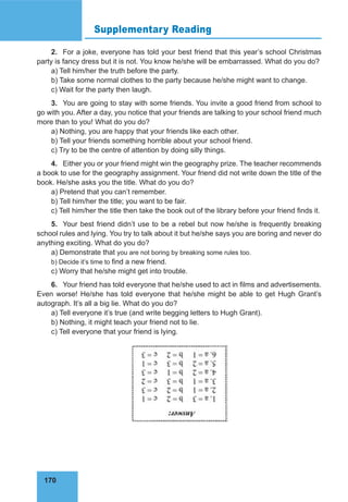 170
Supplementary Reading
2. For a joke, everyone has told your best friend that this year’s school Christmas
party is fancy dress but it is not. You know he/she will be embarrassed. What do you do?
a) Tell him/her the truth before the party.
b) Take some normal clothes to the party because he/she might want to change.
c) Wait for the party then laugh.
3. You are going to stay with some friends. You invite a good friend from school to
go with you. After a day, you notice that your friends are talking to your school friend much
more than to you! What do you do?
a) Nothing, you are happy that your friends like each other.
b) Tell your friends something horrible about your school friend.
c) Try to be the centre of attention by doing silly things.
4. Either you or your friend might win the geography prize. The teacher recommends
a book to use for the geography assignment. Your friend did not write down the title of the
book. He/she asks you the title. What do you do?
a) Pretend that you can’t remember.
b) Tell him/her the title; you want to be fair.
c) Tell him/her the title then take the book out of the library before your friend finds it.
5. Your best friend didn’t use to be a rebel but now he/she is frequently breaking
school rules and lying. You try to talk about it but he/she says you are boring and never do
anything exciting. What do you do?
a) Demonstrate that you are not boring by breaking some rules too.
b) Decide it’s time to find a new friend.
c) Worry that he/she might get into trouble.
6. Your friend has told everyone that he/she used to act in films and advertisements.
Even worse! He/she has told everyone that he/she might be able to get Hugh Grant’s
autograph. It’s all a big lie. What do you do?
a) Tell everyone it’s true (and write begging letters to Hugh Grant).
b) Nothing, it might teach your friend not to lie.
c) Tell everyone that your friend is lying.
 