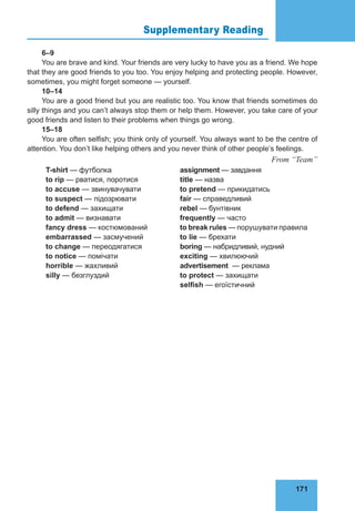 171
Supplementary Reading 75
6–9
You are brave and kind. Your friends are very lucky to have you as a friend. We hope
that they are good friends to you too. You enjoy helping and protecting people. However,
sometimes, you might forget someone — yourself.
10–14
You are a good friend but you are realistic too. You know that friends sometimes do
silly things and you can’t always stop them or help them. However, you take care of your
good friends and listen to their problems when things go wrong.
15–18
You are often selfish; you think only of yourself. You always want to be the centre of
attention. You don’t like helping others and you never think of other people’s feelings.
From “Team”
T-shirt — футболка
to rip — рватися, поротися
to accuse — звинувачувати
to suspect — підозрювати
to defend — захищати
to admit — визнавати
fancy dress — костюмований
embarrassed — засмучений
to change — переодягатися
to notice — помічати
horrible — жахливий
silly — безглуздий
assignment — завдання
title — назва
to pretend — прикидатись
fair — справедливий
rebel — бунтівник
frequently — часто
to break rules — порушувати правила
to lie — брехати
boring — набридливий, нудний
exciting — хвилюючий
advertisement — реклама
to protect — захищати
selfish — егоїстичний
 