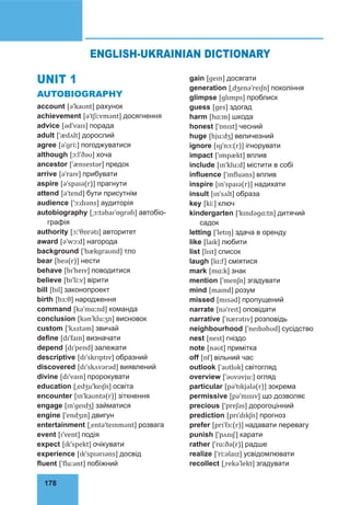 178
UNIT 1
AUTOBIOGRAPHY
account [əˈkaʊnt] рахунок
achievement [əˈtʃiːvmənt] досягнення
advice [ədˈvaɪs] порада
adult [ˈædʌlt] дорослий
agree [əˈɡriː] погоджуватися
although [ɔːlˈðəʊ] хоча
ancestor [ˈænsestər] предок
arrive [əˈraɪv] прибувати
aspire [əˈspaɪə(r)] прагнути
attend [əˈtend] бути присутнім
audience [ˈɔːdɪəns] аудиторія
autobiography [ˌɔːtəbaɪˈɒɡrəfɪ] автобіо-
графія
authority [ɔːˈθɒrətɪ] авторитет
award [əˈwɔːd] нагорода
background [ˈbækɡraʊnd] тло
bear [beə(r)] нести
behave [bɪˈheɪv] поводитися
believe [bɪˈliːv] вірити
bill [bɪl] законопроект
birth [bɜːθ] народження
command [kəˈmɑːnd] команда
conclusion [kənˈkluːʒn] висновок
custom [ˈkʌstəm] звичай
define [dɪˈfaɪn] визначати
depend [dɪˈpend] залежати
descriptive [dɪˈskrɪptɪv] образний
discovered [dɪˈskʌvərəd] виявлений
divine [dɪˈvaɪn] пророкувати
education [ˌedʒuˈkeɪʃn] освіта
encounter [ɪnˈkaʊntə(r)] зіткнення
engage [ɪnˈɡeɪdʒ] займатися
engine [ˈendʒɪn] двигун
entertainment [ˌentəˈteɪnmənt] розвага
event [ɪˈvent] подія
expect [ɪkˈspekt] очікувати
experience [ɪkˈspɪərɪəns] досвід
fluent [ˈfluːənt] побіжний
gain [ɡeɪn] досягати
generation [ˌdʒenəˈreɪʃn] покоління
glimpse [ɡlɪmps] проблиск
guess [ɡes] здогад
harm [hɑːm] шкода
honest [ˈɒnɪst] чесний
huge [hjuːdʒ] величезний
ignore [ɪɡˈnɔː(r)] ігнорувати
impact [ˈɪmpækt] вплив
include [ɪnˈkluːd] містити в собі
influence [ˈɪnfluəns] вплив
inspire [ɪnˈspaɪə(r)] надихати
insult [ɪnˈsʌlt] образа
key [kiː] ключ
kindergarten [ˈkɪndəɡɑːtn] дитячий
садок
letting [ˈletɪŋ] здача в оренду
like [laɪk] любити
list [lɪst] список
laugh [lɑːf] сміятися
mark [mɑːk] знак
mention [ˈmenʃn] згадувати
mind [maɪnd] розум
missed [mɪsəd] пропущений
narrate [nəˈreɪt] оповідати
narrative [ˈnærətɪv] розповідь
neighbourhood [ˈneɪbəhʊd] сусідство
nest [nest] гніздо
note [nəʊt] примітка
off [ɒf] вільний час
outlook [ˈaʊtlʊk] світогляд
overview [ˈəʊvəvjuː] огляд
particular [pəˈtɪkjələ(r)] зокрема
permissive [pəˈmɪsɪv] що дозволяє
precious [ˈpreʃəs] дорогоцінний
prediction [prɪˈdɪkʃn] прогноз
prefer [prɪˈfɜː(r)] надавати перевагу
punish [ˈpʌnɪʃ] карати
rather [ˈrɑːðə(r)] радше
realize [ˈriːəlaɪz] усвідомлювати
recollect [ˌrekəˈlekt] згадувати
ENGLISH-UKRAINIAN DICTIONARY
 