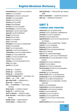 179
75
resemblance [rɪˈzembləns] схожість
resort [rɪˈzɔːt] курорт
ridiculous [rɪˈdɪkjələs] смішний
sample [ˈsɑːmpl] зразок
sense [sens] почуття
shame [ʃeɪm] ганьба
shape [ʃeɪp] форма
sincere [sɪnˈsɪə(r)] щирий
somebody [ˈsʌmbədɪ] хтось
spacious [ˈspeɪʃəs] просторий
special [ˈspeʃl] особливий
target [ˈtɑːɡɪt] ціль
theme [θiːm] тема
treat [triːt] лікувати
trick [trɪk] трюк
trilingual [ˈtraɪˈlɪŋɡwəl] тримовний
trust [trʌst] довіра
twist [twɪst] скручувати
ugliness [ˈʌɡlɪnəs] потворність
undertake [ˌʌndəˈteɪk] здійснювати
unique [juˈniːk] унікальний
unlike [ˌʌnˈlaɪk] на відміну від
value [ˈvæljuː] цінність
variety [vəˈraɪətɪ] різноманітність
view [vjuː] вид
world [wɜːld] світ
as far as — оскільки
break up — розійтись
bring up — виховувати
cultural background — культурне тло
either ... or — або ... або
get away with — забиратися з
grow up — виростати
has ... in common — мати щось
спільне
keep away — тримати подалі
laugh at — сміятися над
learn a lesson — здобути науку
look worried — виглядати стурбо-
ваним
pretty much — доволі багато
revert back — повертатися
self-authored — написаний про самого
себе
take a resolution — прийняти рішення
take up — займатися (чимось)
UNIT 2
CINEMA AND THEATRE
achieved [əˈtʃiːvd] досягнутий
achieve [əˈtʃiːv] досягати, добиватися
animate [ˈænɪmeɪt] оживляти
annual [ˈænjuəl] щорічний
appointment [əˈpɔɪntmənt] призначення
на посаду
audience [ˈɔːdɪəns] аудиторія, глядачі
award [əˈwɔːd] нагорода
balcony [ˈbælkənɪ] балкон
billboard [ˈbɪlbɔːd] рекламний щит
box [bɒks] партер
cast [kɑːst] склад виконавців
“Cinderella” [ˌsɪndəˈrelə] “Попелюшка”
commercial [kəˈmɜːʃl] рекламне оголо-
шення
conduct [kənˈdʌkt] поведінка
curtain [ˈkɜːtn] завіса
director [dəˈrektə(r)] режисер
documentary [ˌdɒkjuˈmentrɪ] докумен-
тальний фільм
drawing [ˈdrɔːɪŋ] малюнок
dress-circle [dres ˈsɜːkl] бельетаж
endearing [ɪnˈdɪərɪŋ] привабливий
fame [feɪm] слава, популярність
hilarious [hɪˈleərɪəs] веселий, гучний;
смішний
hunt [hʌnt] полювання
impression [ɪmˈpreʃn] враження
individual [ˌɪndɪˈvɪdʒuəl] індивід
lonely [ˈləʊnlɪ] самотній
memory [ˈmemərɪ] пам’ять
mystery [ˈmɪstrɪ] детектив
outline [ˈaʊtlaɪn] опис в загальних
рисах
performance [pəˈfɔːməns] вистава
English-Ukrainian Dictionary
 