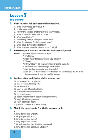18
REVISION
18
Lesson 7
My School
1. Work in pairs. Ask and answer the questions.
1. What town/village do you live in?
2. Is it large or small?
3. How many schools are there in your town/village?
4. What is the number of your school?
5. What street is it in?
6. How many storeys does your school have?
7. What floor is your English classroom on?
8. What days do you attend school?
9. What are your favourite days at school? Why?
2. Interview your classmate on his/her favourite subject(s).
Model: A: What is your favourite subject?
B: It’s Maths.
A: How many times a week do you have it?
B: Three.
A: On what days do you have your favourite subject?
B: On Mondays, Wednesdays and Fridays.
A: Is it the first lesson in your timetable?
B: No, on Monday it’s the second lesson, on Wednesday it’s the third
lesson and on Friday it’s the fifth lesson.
3. Say how often and during which lessons you:
1) do research on the Internet;
2) play indoor/outdoor sports;
3) exhibit artwork;
4) learn to use different software;
5) practise musical instruments;
6) do experiments;
7) watch documentaries about various countries;
8) study Ukrainian grammar;
9) learn poems by heart;
10) subtract, divide, add and multiply.
4. Match the questions in A with the answers in B.
A
1. Why do you like English?
2. Why do you like Sport?
3. Why do you like Maths?
4. Why do you like Music?
5. Why do you like the Ukrainian language?
6. Why do you like Computer Studies?
 