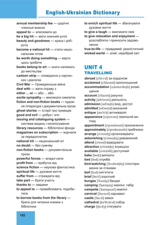 182
annual membership fee — щорічні
членські внески
appeal to — апелювати до
be a big hit — мати значний успіх
beauty and goodness — краса і доб-
рота
become a national hit — стати націо-
нальним хітом
be worth doing something — варто
щось зробити
books belong to art — книги належать
до мистецтва
cartoon strip — оповідання у картин-
ках і діалогах
Civil War — Громадянська війна
deal with — мати справу з
either ... or — або ... або
excite sympathy — викликати симпатію
fiction and non-fiction books — худож-
ня література і документальна проза
ghost stories — історії про привидів
good and evil — добро і зло
issuing and cataloguing system —
система видань і каталогування
library resources — бібліотечні фонди
magazines on subscription — журнали
за передоплатою
national hit — національний хіт
no doubt — без сумніву
non-fiction books — документальна
проза
powerful forces — владні сили
profit from — прибуток від
science fiction — наукова фантастика
spiritual life — духовне життя
suffer from — страждати від
take part — брати участь
thanks to — завдяки
to appeal to — приваблювати, подоба-
тися
to borrow books from the library —
брати для читання книжки з
бібліотеки
to enrich spiritual life — збагачувати
духовне життя
to give a laugh — викликати сміх
to give relaxation and enjoyment —
розслабляти і приносити задово-
лення
true-to-life — правдивий; реалістичний
wicked world — злий, недобрий світ
UNIT 4
TRAVELLING
abroad [əˈbrɔːd] за кордоном
acclaimed [əˈkleɪmd] проголошений
accommodation [əˌkɒməˈdeɪʃn] розмі-
щення
account [əˈkaʊnt] рахунок
activity [ækˈtɪvətɪ] діяльність
admission [ədˈmɪʃn] вхід, доступ
admitted [ədˈmɪtɪd] визнаний
antique [ænˈtiːk] антикваріат
appearance [əˈpɪərəns] зовнішній ви-
гляд
appointment [əˈpɔɪntmənt] призначення
approximately [əˈprɒksɪmətlɪ] приблизно
arrange [əˈreɪndʒ] організовувати
astonishing [əˈstɒnɪʃɪŋ] дивовижний
attend [əˈtend] відвідувати
attraction [əˈtrækʃn] атракціон
available [əˈveɪləbl] доступний
bake [beɪk] випікати
bed [bed] клумба
bird-watching [ˈbɜːdwɒtʃɪŋ] спостере-
ження за птахами
boil [bɔɪl] кип’ятити
brief [briːf] короткий
bungee [ˈbʌndʒɪ] банджі
camping [ˈkæmpɪŋ] кемпінг, табір
campsite [ˈkæmpsaɪt] кемпінг
carnival [ˈkɑːnɪvl] карнавал
castle [ˈkɑːsl] замок
cathedral [kəˈθiːdrəl] собор
charge [tʃɑːdʒ] стягувати
English-Ukrainian Dictionary
 