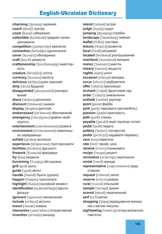 183
75
island [ˈaɪlənd] острів
judge [dʒʌdʒ] суддя
jumping [dʒʌmpɪŋ] стрибки
landscape [ˈlændskeɪp] пейзаж
leaflet [ˈliːflət] листівка
leisure [ˈleʒə(r)] дозвілля
local [ˈləʊkl] місцевий
located [ləʊˈkeɪtɪd] розташований
mainland [ˈmeɪnlænd] материк
manor [ˈmænə(r)] маєток
misery [ˈmɪzərɪ] нещастя
nights [naɪts] уночі
occasion [əˈkeɪʒn] випадок
occur [əˈkɜː(r)] відбуватися
offer [ˈɒfə(r)] пропозиція
orchard [ˈɔːtʃəd] фруктовий сад
order [ˈɔːdə(r)] замовлення
outlook [ˈaʊtlʊk] кругозір
paint [peɪnt] фарба
park [pɑːk] паркувати (автомобіль)
passion [ˈpæʃn] пристрасть
path [pɑːθ] стежка
payable [ˈpeɪəbl] який підлягає сплаті
pedal [ˈpedl] педаль
pottery [ˈpɒtərɪ] гончарство
prefer [prɪˈfɜː(r)] надавати перевагу
race [reɪs] перегони
rate [reɪt] тариф; ціна
receive [rɪˈsiːv] отримувати
recipe [ˈresəpɪ] рецепт
recreation [ˌriːkrɪˈeɪʃn] відпочинок
rental [ˈrentl] оренда
representative [ˌreprɪˈzentətɪv] пред-
ставник
request [rɪˈkwest] запит
reserve [rɪˈzɜːv] резерв
rural [ˈrʊərəl] сільський
sample [ˈsɑːmpl] зразок
scared [skeəd] переляканий
serf [sɜːf] кріпак
shopping [ˈʃɒpɪŋ] відвідування магази-
нів з метою покупки
sightseeing [ˈsaɪtsiːɪŋ] огляд визначних
пам’яток
charming [ˈtʃɑːmɪŋ] чарівний
coach [kəʊtʃ] тренер
coast [kəʊst] узбережжя
collectible [kəˈlektəbl] предмет колек-
ціонування
competition [ˌkɒmpəˈtɪʃn] змагання
connection [kəˈnekʃn] підключення
cover [ˈkʌvə(r)] обкладинка
craft [krɑːft] ремесло
craftsmanship [ˈkrɑːftsmənʃɪp] майстер-
ність
creature [ˈkriːtʃə(r)] істота
currency [ˈkʌrənsɪ] валюта
delicious [dɪˈlɪʃəs] дуже смачний
dirty [ˈdɜːtɪ] брудний
disappointed [ˌdɪsəˈpɔɪntɪd] розчаро-
ваний
disco [ˈdɪskəʊ] дискотека
discount [ˈdɪskaʊnt] знижка
display [dɪˈspleɪ] дисплей
embarrassed [ɪmˈbærəst] збентежений
emergency [ɪˈmɜːdʒənsɪ] крайня необ-
хідність
entertainment [ˌentəˈteɪnmənt] розвага
environment [ɪnˈvaɪrənmənt] навколиш-
нє середовище
exhibit [ɪɡˈzɪbɪt] експонат
experience [ɪkˈspɪərɪəns] тут відчувати
facilities [fəˈsɪlətɪz] зручності
firework [ˈfaɪəwɜːk] феєрверк
fry [fraɪ] смажити
furnishing [ˈfɜːnɪʃɪŋ] обстановка
grill [ɡrɪl] гриль
guide [ˈɡaɪd] вести
handle [ˈhændl] брати (рукою)
happen [ˈhæpən] траплятися
highlight [ˈhaɪlaɪt] основний момент
identification [aɪˌdentɪfɪˈkeɪʃn] іденти-
фікація
ignorant [ˈɪɡnərənt] неосвічений
include [ɪnˈkluːd] містити
insect [ˈɪnsekt] комаха
interactive [ˌɪntərˈæktɪv] інтерактивний
invention [ɪnˈvenʃn] винахід
English-Ukrainian Dictionary
 