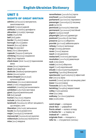 185
75
UNIT 5
SIGHTS OF GREAT BRITAIN
admire [ədˈmaɪə(r)] милуватися,
захоплюватися
ancient [ˈeɪnʃənt] давній
artifacts [ˈɑːtɪfækts] артефакти
attraction [əˈtrækʃn] принада
battle [ˈbætl] бій
bell [bel] дзвін
border [ˈbɔːdə(r)] межа
borough [ˈbʌrə] район
branch [brɑːntʃ] філія
bridge [brɪdʒ] міст
bury [ˈberɪ] закопувати
capsule [ˈkæpsjuːl] капсула
climbing [ˈklaɪmɪŋ] сходження
clip [klɪp] підрізати
clock-tower [klɒk ˈtaʊə(r)] годинникова
вежа
cross [krɒs] перетинати
dead [ded] мертвий
dedicate [ˈdedɪkeɪt]присвячувати
dome [dəʊm] купол
dome-shaped [dəʊm ʃeɪpt]
куполоподібний
enormous [ɪˈnɔːməs] величезний
erect [ɪˈrekt] споруджувати
establish [ɪˈstæblɪʃ] встановлювати
exhibition [ˌeksɪˈbɪʃn] виставка
giant [ˈdʒaɪənt]велетенський
hill [hɪl] пагорб
human [ˈhjuːmən] людина
include [ɪnˈkluːd] містити
landmark [ˈlændmɑːk] об’єкт місцевості,
що впадає у вічі
liberation [ˌlɪbəˈreɪʃn] звільнення
locate [ləʊˈkeɪt] розмістити
major [ˈmeɪdʒə(r)] головний
manuscript [ˈmænjuskrɪpt] рукопис
millennium [mɪˈlenɪəm]тисячоліття
miss [mɪs] невдача
nevertheless [ˌnevəðəˈles] проте
overhead [ˌəʊvəˈhed] високий
parliament [ˈpɑːləmənt] парламент
passenger [ˈpæsɪndʒə(r)] пасажир
peak [piːk] пік
peninsula [pəˈnɪnsjələ] півострів
permanent [ˈpɜːmənənt] постійний
pigeon [ˈpɪdʒɪn] голуб
playwright [ˈpleɪraɪt] драматург
postcard [ˈpəʊstkɑːd] листівка
preserve [prɪˈzɜːv] зберігати
provide [prəˈvaɪd] забезпечувати
railway [ˈreɪlweɪ] залізниця
range [reɪndʒ] діапазон
raven [ˈreɪvn] ворона
reach [riːtʃ] досягати
restaurant [ˈrestrɒnt] ресторан
revolution [ˌrevəˈluːʃn] революція
rock [rɒk] скеля
rotate [rəʊˈteɪt] обертати
royal [ˈrɔɪəl] королівський
situate [ˈsɪtʃueɪt] розташовувати
sparkling [ˈspɑːklɪŋ] блискучий
spectacular [spekˈtækjələ(r)] ефектний
star [stɑː(r)] зірка
summit [ˈsʌmɪt] зустріч на вищому рівні
tower [ˈtaʊə(r)] вежа
Tussauds [təˈsɔːds] Тюссо
twinkling [ˈtwɪŋklɪŋ] мерехтливий
valley [ˈvælɪ] долина
view [vjuː] вид
walkway [ˈwɔːkweɪ] доріжка
wax [wæks] віск
carol singer — колядник
clock face — циферблат
Ferris wheel — колесо огляду
in thanks for — у подяку за
instead of — замість
originate from — походити з
refer to — стосуватися (чогось)
English-Ukrainian Dictionary
 