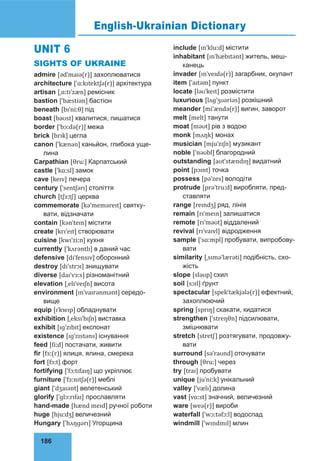 186
UNIT 6
SIGHTS OF UKRAINE
admire [ədˈmaɪə(r)] захоплюватися
architecture [ˈɑːkɪtektʃə(r)] архітектура
artisan [ˌɑːtɪˈzæn] ремісник
bastion [ˈbæstiən] бастіон
beneath [bɪˈniːθ] під
boast [bəʊst] хвалитися, пишатися
border [ˈbɔːdə(r)] межа
brick [brɪk] цегла
canon [ˈkænən] каньйон, глибока уще-
лина
Carpathian [θruː] Карпатський
castle [ˈkɑːsl] замок
cave [keɪv] печера
century [ˈsentʃərɪ] століття
church [tʃɜːtʃ] церква
commemorate [kəˈmeməreɪt] святку-
вати, відзначати
contain [kənˈteɪn] містити
create [krɪˈeɪt] створювати
cuisine [kwɪˈziːn] кухня
currently [ˈkʌrəntlɪ] в даний час
defensive [dɪˈfensɪv] оборонний
destroy [dɪˈstrɔɪ] знищувати
diverse [daɪˈvɜːs] різноманітний
elevation [ˌelɪˈveɪʃn] висота
environment [ɪnˈvaɪrənmənt] середо-
вище
equip [ɪˈkwɪp] обладнувати
exhibition [ˌeksɪˈbɪʃn] виставка
exhibit [ɪɡˈzɪbɪt] експонат
existence [ɪɡˈzɪstəns] існування
feed [fiːd] постачати, живити
fir [fɜː(r)] ялиця, ялина, смерека
fort [fɔːt] форт
fortifying [ˈfɔːtɪfaɪŋ] що укріплює
furniture [ˈfɜːnɪtʃə(r)] меблі
giant [ˈdʒaɪənt] велетенський
glorify [ˈɡlɔːrɪfaɪ] прославляти
hand-made [hænd meɪd] ручної роботи
huge [hjuːdʒ] величезний
Hungary [ˈhʌŋɡərɪ] Угорщина
include [ɪnˈkluːd] містити
inhabitant [ɪnˈhæbɪtənt] житель, меш-
канець
invader [ɪnˈveɪdə(r)] загарбник, окупант
item [ˈaɪtəm] пункт
locate [ləʊˈkeɪt] розмістити
luxurious [lʌɡˈʒʊəriəs] розкішний
meander [miˈændə(r)] вигин, заворот
melt [melt] танути
moat [məʊt] рів з водою
monk [mʌŋk] монах
musician [mjuˈzɪʃn] музикант
noble [ˈnəʊbl] благородний
outstanding [aʊtˈstændɪŋ] видатний
point [pɔɪnt] точка
possess [pəˈzes] володіти
protrude [prəˈtruːd] виробляти, пред-
ставляти
range [reɪndʒ] ряд, лінія
remain [rɪˈmeɪn] залишатися
remote [rɪˈməʊt] віддалений
revival [rɪˈvaɪvl] відродження
sample [ˈsɑːmpl] пробувати, випробову-
вати
similarity [ˌsɪməˈlærəti] подібність, схо-
жість
slope [sləʊp] схил
soil [sɔɪl] ґрунт
spectacular [spekˈtækjələ(r)] ефектний,
захоплюючий
spring [sprɪŋ] скакати, кидатися
strengthen [ˈstreŋθn] підсилювати,
зміцнювати
stretch [stretʃ] розтягувати, продовжу-
вати
surround [səˈraʊnd] оточувати
through [θruː] через
try [traɪ] пробувати
unique [juˈniːk] унікальний
valley [ˈvælɪ] долина
vast [vɑːst] значний, величезний
ware [weə(r)] вироби
waterfall [ˈwɔːtəfɔːl] водоспад
windmill [ˈwɪndmɪl] млин
English-Ukrainian Dictionary
 