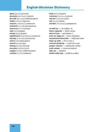 188
English-Ukrainian Dictionary
plant [plɑːnt] рослина
promote [prəˈməʊt] сприяти
provide [prəˈvaɪd] забезпечувати
relate [rɪˈleɪt] ставитися
require [rɪˈkwaɪə(r)] вимагати
research [rɪˈsɜːtʃ] дослідження
resource [rɪˈsɔːs] ресурс
sale [seɪl] продаж
shape [ʃeɪp] форма
significance [sɪɡˈnɪfɪkəns] значення
society [səˈsaɪətɪ] суспільство
solve [sɒlv] вирішувати
sound [saʊnd] звук
strong [strɒŋ] сильний
success [səkˈses] успіх
supply [səˈplaɪ] забезпечувати
surface [ˈsɜːfɪs] поверхня
treat [triːt] лікувати
universe [ˈjuːnɪvɜːs] всесвіт
warrior [ˈwɒrɪə(r)] воїн
war [wɔː(r)] війна
wonder [ˈwʌndə(r)] здивування
as well as — так добре, як
brain capacity — обсяг мозку
derive from — випливати з
have an edge on — мати перевагу
household chemicals — побутова хімія
keep up with — йти в ногу з
manual dexterity — спритність рук
proper manner — належним чином
solar power — сонячна енергія
take up — займати
white-collar job — робота в офісі
 