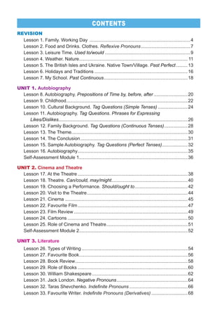 REVISION
Lesson 1. Family. Working Day ..............................................................................4
Lesson 2. Food and Drinks. Clothes. Reflexive Pronouns......................................7
Lesson 3. Leisure Time. Used to/would ..................................................................9
Lesson 4. Weather. Nature.................................................................................... 11
Lesson 5. The British Isles and Ukraine. Native Town/Village. Past Perfect.........13
Lesson 6. Holidays and Traditions ........................................................................16
Lesson 7. My School. Past Continuous.................................................................18
UNIT 1. Autobiography
Lesson 8. Autobiography. Prepositions of Time by, before, after ..........................20
Lesson 9. Childhood..............................................................................................22
Lesson 10. Cultural Background. Tag Questions (Simple Tenses) .......................24
Lesson 11. Autobiography. Tag Questions. Phrases for Expressing
Likes/Dislikes....................................................................................................26
Lesson 12. Family Background. Tag Questions (Continuous Tenses)..................28
Lesson 13. The Theme..........................................................................................30
Lesson 14. The Conclusion...................................................................................31
Lesson 15. Sample Autobiography. Tag Questions (Perfect Tenses)....................32
Lesson 16. Autobiography.....................................................................................35
Self-Assessment Module 1....................................................................................36
UNIT 2. Cinema and Theatre
Lesson 17. At the Theatre .....................................................................................38
Lesson 18. Theatre. Can/could, may/might...........................................................40
Lesson 19. Choosing a Performance. Should/ought to.........................................42
Lesson 20. Visit to the Theatre..............................................................................44
Lesson 21. Cinema ...............................................................................................45
Lesson 22. Favourite Film.....................................................................................47
Lesson 23. Film Review ........................................................................................49
Lesson 24. Cartoons .............................................................................................50
Lesson 25. Role of Cinema and Theatre...............................................................51
Self-Assessment Module 2....................................................................................52
UNIT 3. Literature
Lesson 26. Types of Writing ..................................................................................54
Lesson 27. Favourite Book....................................................................................56
Lesson 28. Book Review.......................................................................................58
Lesson 29. Role of Books .....................................................................................60
Lesson 30. William Shakespeare..........................................................................62
Lesson 31. Jack London. Negative Pronouns.......................................................64
Lesson 32. Taras Shevchenko. Indefinite Pronouns .............................................66
Lesson 33. Favourite Writer. Indefinite Pronouns (Derivatives) ............................68
CONTENTS
 