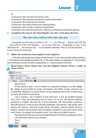 19
7
19
Lesson 7
My Friend
My English Lessons
B
a) because I like counting and doing sums;
b) because I like singing and playing musical instruments;
c) because I like jumping and running;
d) because I like telling stories and reading books;
e) because I like to write computer programmes;
f) because I like describing pictures, making up dialogues and playing games.
5. Complete the text in the Past Simple. Use the verbs from the box.
talk, work, arrive, continue, finish, listen, play, start
I remember my first day at school in 20... . I ... at 8.30 and … lessons at 9.00. We
… from 9.00 to 12.00. The teachers … to us a lot. Then we … football for an hour. In the
afternoon we … the lessons and … to the teacher carefully. Then at 3.30 the lessons … .
It was a long and tiring day!
6. Make the sentences interrogative and negative.
1. We were attending smart shops at that moment. 2. Ann was answering the questions.
3. The teacher was explaining what to do. 4. We were making up dialogues. 5. The students
were writing the words into their vocabularies. 6. I was jumping at that time.
7. Read Sam’s letter about him and his English lessons. Write a reply to
Sam’s letter.
Dear Friend,
Hi! My name is Sam. I live in Poland in a beautiful cottage in a small village.
My village is surrounded by lovely countryside with fields, woods, streams and
a small lake. Opposite my house there is a big shopping centre with a multi-storey
car park. My mother works there.
I go to school. I am a student of the ninth form. I love my English lessons
very much. They are interesting and we have a lot of fun. We discuss different
questions in English. We also do a lot of exercises, ask and answer questions,
describe pictures, make up and role-play dialogues, play games, sing songs, learn
poems and rhymes, read and create stories and jokes, prepare reports, learn to
predict, compare and contrast, learn to explain quotations in our own words, make
word charts, do project and research work. I do enjoy my English lessons.
How about you? Do you love your English lessons?Are they as exciting as mine?
I am looking forward to your answer.
Yours,
Sam
 